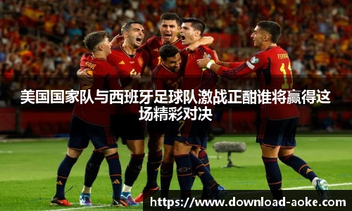 美国国家队与西班牙足球队激战正酣谁将赢得这场精彩对决