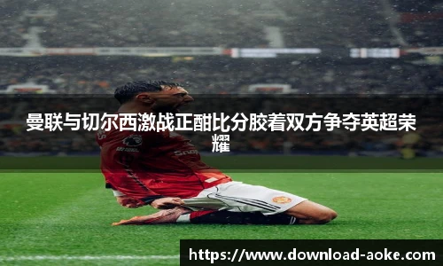 曼联与切尔西激战正酣比分胶着双方争夺英超荣耀